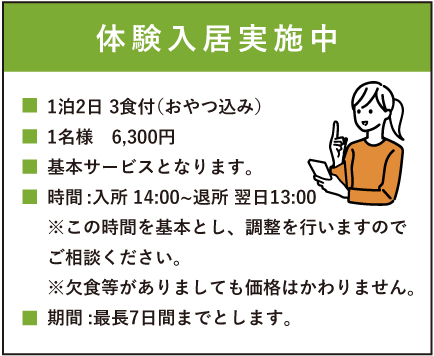 入居体験実施中　1泊2日 3食付（おやつ込み）1名様　6,300円　基本サービスとなります。時間:入所14:00～退所13:00※この時間を基本とし、調整を行いますのでご相談ください。※欠食等がありましても価格はかわりません。期間:最長7日間までとします。