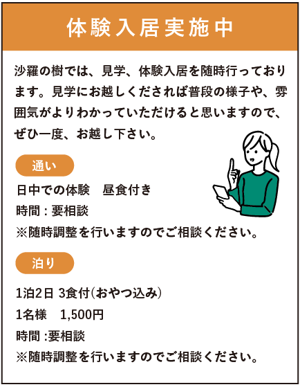 体験入居実施中　沙羅の樹では、見学、体験入居を随時行っております。見学にお越し下されば普段の様子や、雰囲気がよりわかっていただけるとおもいますので、是非一度お越しください。・通い　日中での体験　昼食付　時間：要相談　・泊り　一泊二日3食付き（おやつ込み）　1名様1500円　時間：要相談