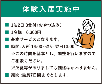 入居体験実施中　1泊2日 3食付（おやつ込み）1名様　6,300円　基本サービスとなります。時間:入所14:00～退所13:00※この時間を基本とし、調整を行いますのでご相談ください。※欠食等がありましても価格はかわりません。期間:最長7日間までとします。